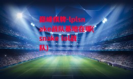 巅峰棋牌-lplsnake战队基地在哪(snake lol战队)